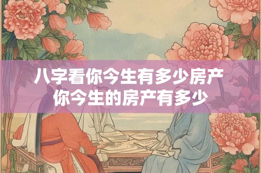 八字看你今生有多少房产 你今生的房产有多少