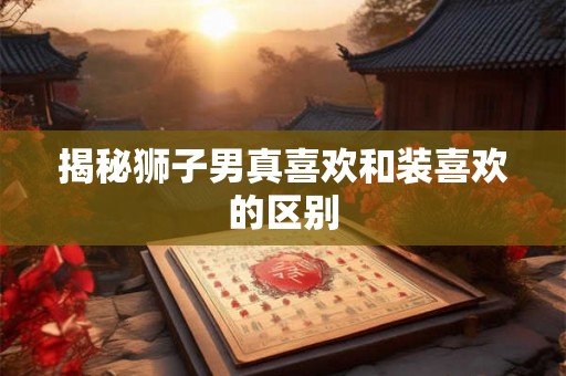 揭秘狮子男真喜欢和装喜欢的区别 揭秘狮子男真喜欢和装喜欢的区别