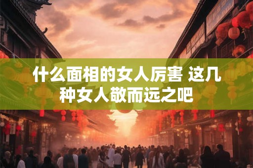 什么面相的女人厉害 这几种女人敬而远之吧 什么面相的女人厉害 这几种女人敬而远之吧