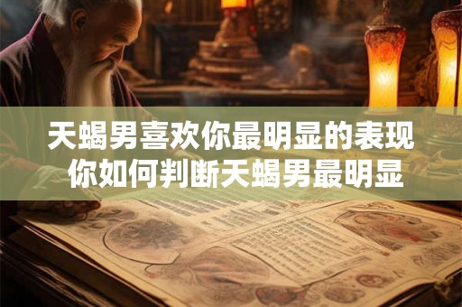 天蝎男喜欢你最明显的表现 你如何判断天蝎男最明显地表现出自己喜欢你