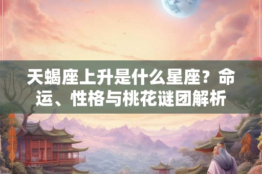 天蝎座上升是什么星座？命运、性格与桃花谜团解析