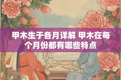 甲木生于各月详解 甲木在每个月份都有哪些特点 甲木生于各月详解 甲木在每个月份都有哪些特点