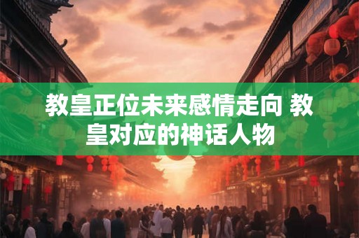 教皇正位未来感情走向 教皇对应的神话人物 教皇正位未来感情走向 教皇对应的神话人物