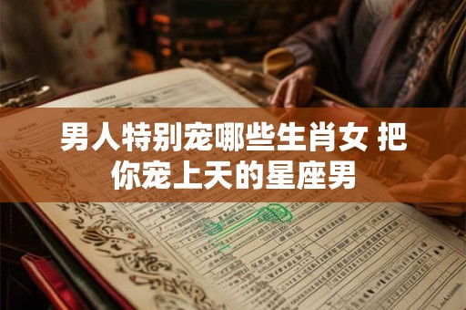 男人特别宠哪些生肖女 把你宠上天的星座男