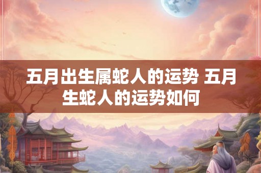 五月出生属蛇人的运势 五月生蛇人的运势如何