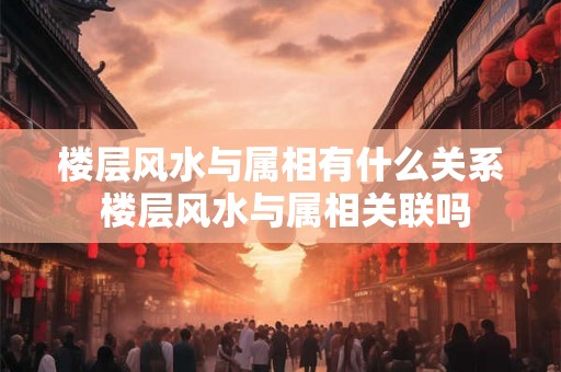 楼层风水与属相有什么关系 楼层风水与属相关联吗