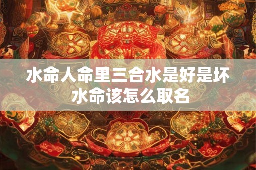 水命人命里三合水是好是坏 水命该怎么取名 水命人命里三合水是好是坏 水命该怎么取名