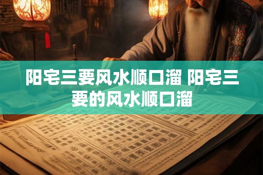 阳宅三要风水顺口溜 阳宅三要的风水顺口溜 阳宅三要风水顺口溜 阳宅三要的风水顺口溜