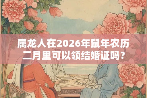 属龙人在2026年鼠年农历二月里可以领结婚证吗？