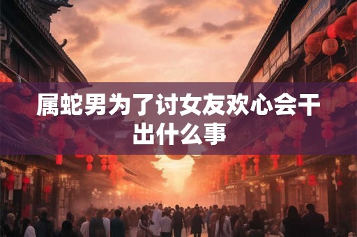 属蛇男为了讨女友欢心会干出什么事