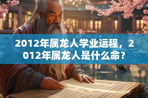 2012年属龙人学业运程，2012年属龙人是什么命？