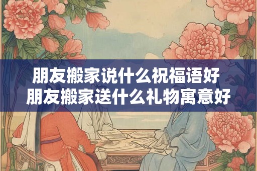 朋友搬家说什么祝福语好 朋友搬家送什么礼物寓意好 朋友搬家说什么祝福语好 朋友搬家送什么礼物寓意好