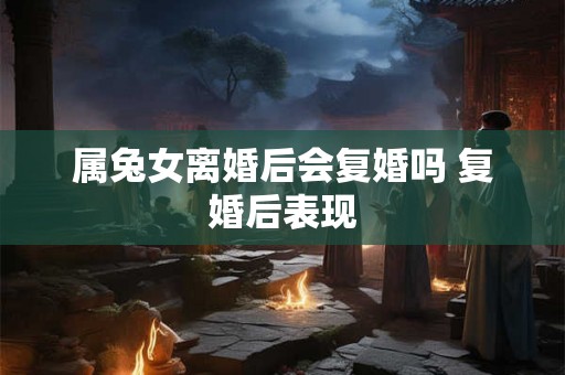 属兔女离婚后会复婚吗 复婚后表现