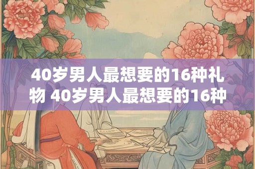 40岁男人最想要的16种礼物 40岁男人最想要的16种礼物有哪些 40岁男人最想要的16种礼物 40岁男人最想要的16种礼物有哪些