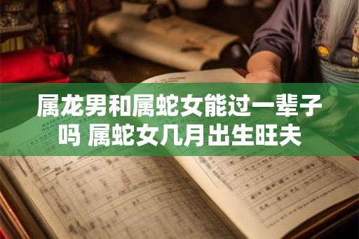 属龙男和属蛇女能过一辈子吗 属蛇女几月出生旺夫