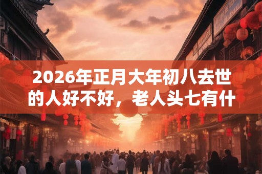 2026年正月大年初八去世的人好不好，老人头七有什么忌讳？