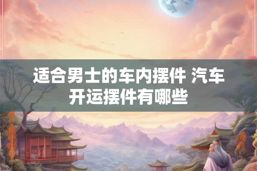 适合男士的车内摆件 汽车开运摆件有哪些