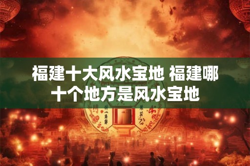 福建十大风水宝地 福建哪十个地方是风水宝地