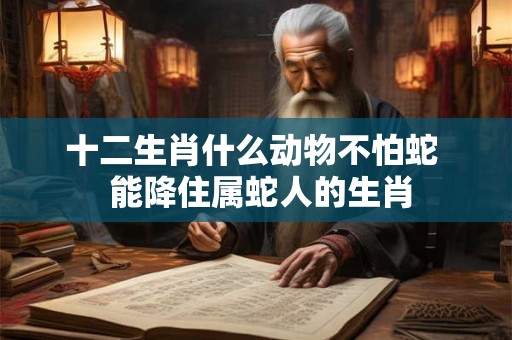 十二生肖什么动物不怕蛇 能降住属蛇人的生肖 十二生肖什么动物不怕蛇 能降住属蛇人的生肖