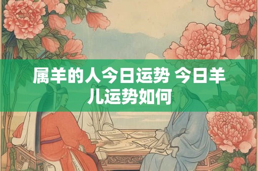 属羊的人今日运势 今日羊儿运势如何 属羊的人今日运势 今日羊儿运势如何