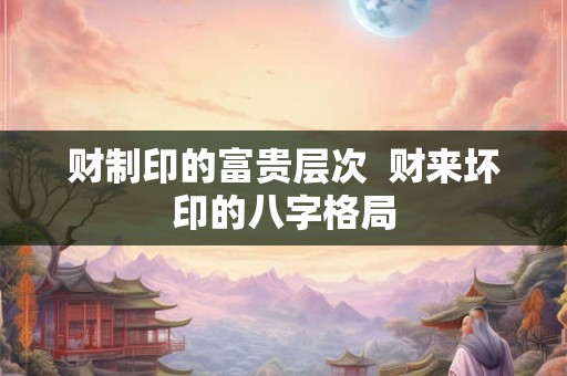 财制印的富贵层次  财来坏印的八字格局