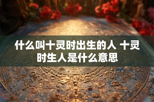 什么叫十灵时出生的人 十灵时生人是什么意思