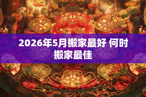 2026年5月搬家最好 何时搬家最佳 2026年5月搬家最好 何时搬家最佳