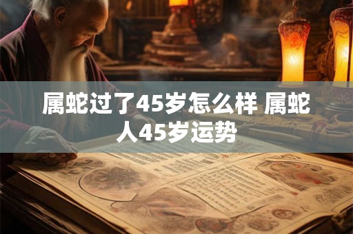 属蛇过了45岁怎么样 属蛇人45岁运势 属蛇过了45岁怎么样 属蛇人45岁运势