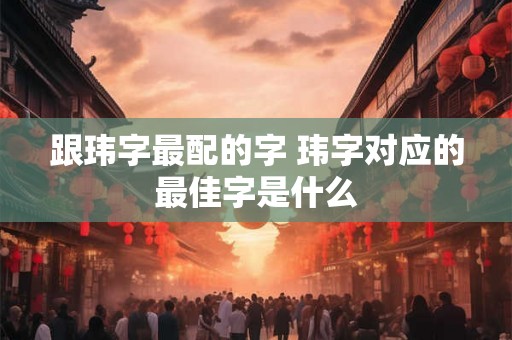 跟玮字最配的字 玮字对应的最佳字是什么 跟玮字最配的字 玮字对应的最佳字是什么