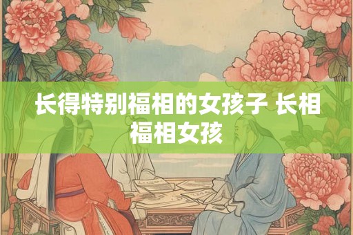 长得特别福相的女孩子 长相福相女孩