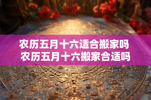 农历五月十六适合搬家吗 农历五月十六搬家合适吗