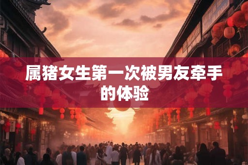属猪女生第一次被男友牵手的体验