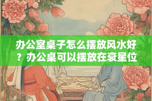 办公室桌子怎么摆放风水好？办公桌可以摆放在衰星位吗？