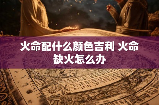 火命配什么颜色吉利 火命缺火怎么办