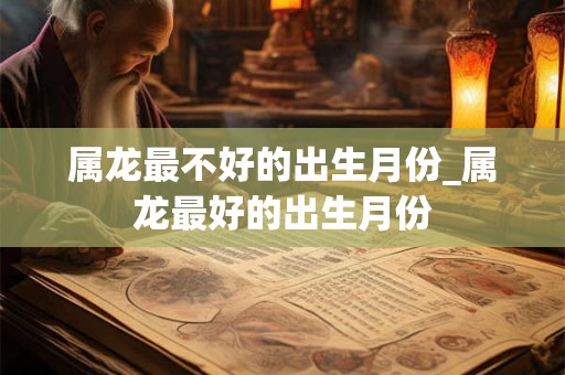 属龙最不好的出生月份_属龙最好的出生月份