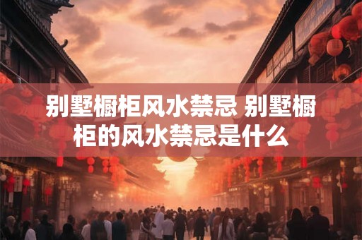 别墅橱柜风水禁忌 别墅橱柜的风水禁忌是什么 别墅橱柜风水禁忌 别墅橱柜的风水禁忌是什么