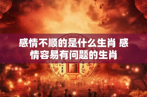 感情不顺的是什么生肖 感情容易有问题的生肖