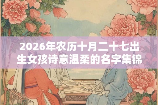 2026年农历十月二十七出生女孩诗意温柔的名字集锦 2026年农历十月二十七出生女孩诗意温柔的名字集锦