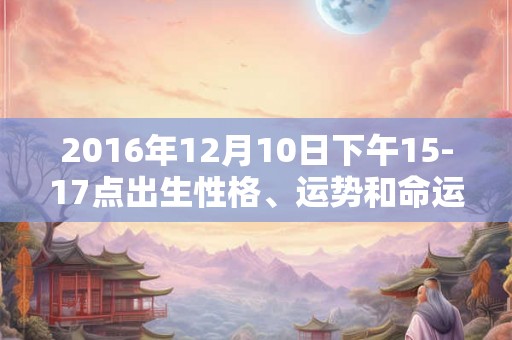 2016年12月10日下午15-17点出生性格、运势和命运