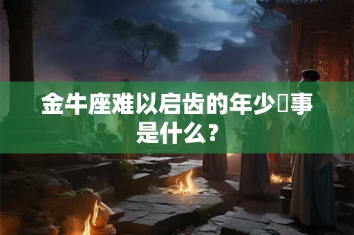金牛座难以启齿的年少囧事是什么? 金牛座难以启齿的年少囧事是什么?