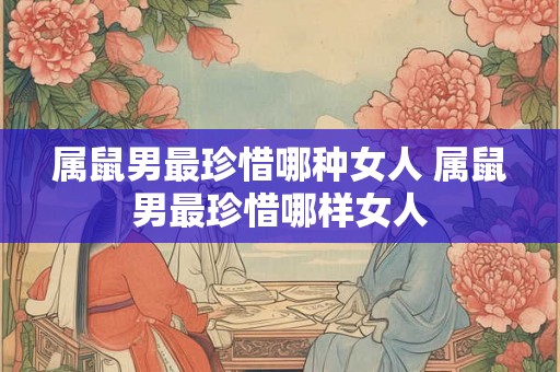 属鼠男最珍惜哪种女人 属鼠男最珍惜哪样女人
