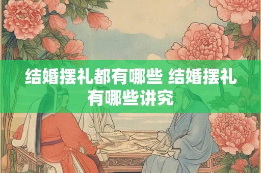 结婚摆礼都有哪些 结婚摆礼有哪些讲究 结婚摆礼都有哪些 结婚摆礼有哪些讲究