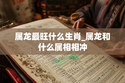 属龙最旺什么生肖_属龙和什么属相相冲 属龙最旺什么生肖_属龙和什么属相相冲