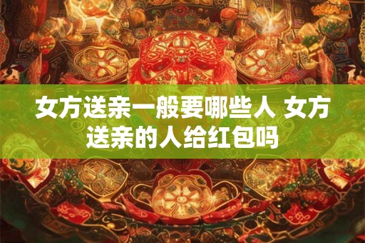 女方送亲一般要哪些人 女方送亲的人给红包吗 女方送亲一般要哪些人 女方送亲的人给红包吗