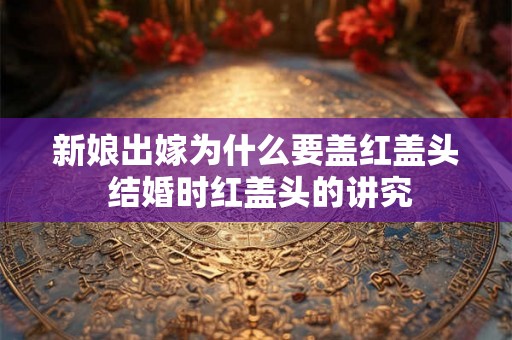 新娘出嫁为什么要盖红盖头 结婚时红盖头的讲究 新娘出嫁为什么要盖红盖头 结婚时红盖头的讲究