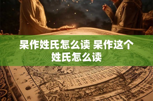 杲作姓氏怎么读 杲作这个姓氏怎么读