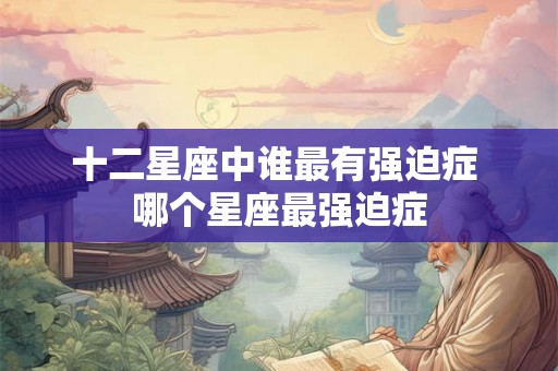 十二星座中谁最有强迫症 哪个星座最强迫症
