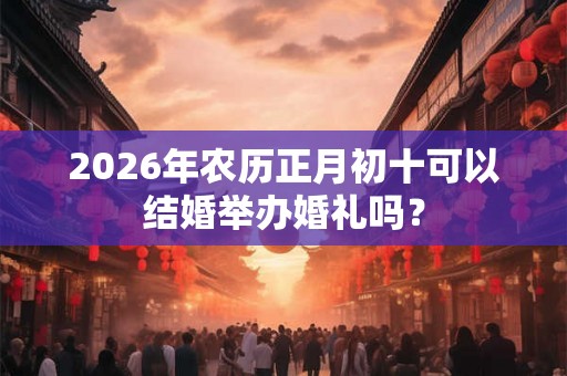 2026年农历正月初十可以结婚举办婚礼吗？