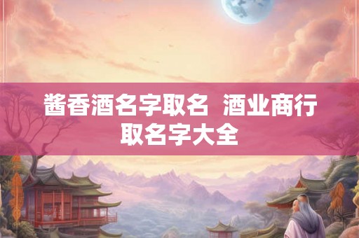 酱香酒名字取名  酒业商行取名字大全