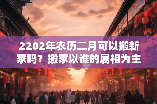 2202年农历二月可以搬新家吗？搬家以谁的属相为主？